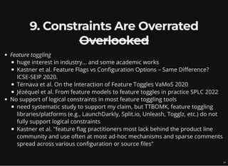 9. Constraints Are Overrated
Overlooked
Feature toggling
huge interest in industry... and some academic works
Kastner et al. Feature Flags vs Configuration Options – Same Difference?
ICSE-SEIP 2020.
Tërnava et al. On the Interaction of Feature Toggles VaMoS 2020
Jézéquel et al. From feature models to feature toggles in practice SPLC 2022
No support of logical constraints in most feature toggling tools
need systematic study to support my claim, but TTBOMK, feature toggling
libraries/platforms (e.g., LaunchDarkly, Split.io, Unleash, Togglz, etc.) do not
fully support logical constraints
Kastner et al. "feature flag practitioners most lack behind the product line
community and use often at most ad-hoc mechanisms and sparse comments
spread across various configuration or source files"
14
 