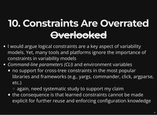 10. Constraints Are Overrated
Overlooked
I would argue logical constraints are a key aspect of variability
models. Yet, many tools and platforms ignore the importance of
constraints in variability models
Command-line parameters (CLI) and environment variables
no support for cross-tree constraints in the most popular
libraries and frameworks (e.g., yargs, commander, click, argparse,
etc.)
again, need systematic study to support my claim
the consequence is that learned constraints cannot be made
explicit for further reuse and enforcing configuration knowledge
15
 