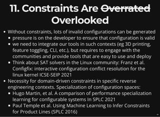 11. Constraints Are Overrated
Overlooked
Without constraints, lots of invalid configurations can be generated
pressure is on the developer to ensure that configuration is valid
we need to integrate our tools in such contexts (eg 3D printing,
feature toggling, CLI, etc.), but requires to engage with the
communities and provide tools that are easy to use and deploy
Think about SAT solvers in the Linux community: Franz et al.
Configfix: interactive configuration conflict resolution for the
linux kernel ICSE-SEIP 2021
Necessity for domain-driven constraints in specific reverse
engineering contexts. Specialization of configuration spaces:
Hugo Martin, et al. A comparison of performance specialization
learning for configurable systems In SPLC 2021
Paul Temple et al. Using Machine Learning to Infer Constraints
for Product Lines (SPLC 2016) 16
 
