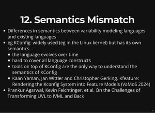 12. Semantics Mismatch
Differences in semantics between variability modeling languages
and existing languages
eg KConfig: widely used (eg in the Linux kernel) but has its own
semantics...
the language evolves over time
hard to cover all language constructs
tools on top of KConfig are the only way to understand the
semantics of KConfig
Kaan Yaman, Jan Wittler and Christopher Gerking. Kfeature:
Rendering the Kconfig System into Feature Models (VaMoS 2024)
Prankur Agarwal, Kevin Feichtinger, et al. On the Challenges of
Transforming UVL to IVML and Back
17
 