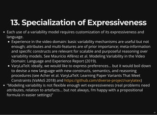 13. Specialization of Expressiveness
Each use of a variability model requires customization of its expressiveness and
language.
Experience in the video domain: basic variability mechanisms are useful but not
enough; attributes and multi-features are of prior importance; meta-information
and specific constructs are relevant for scalable and purposeful reasoning over
variability models. See Mauricio Alférez et al. Modeling Variability in the Video
Domain: Language and Experience Report (2019).
VaryLaTeX: ideally, we would like to express preferences... but it would boil down
to devise a new language with new constructs, semantics, and reasoning
procedures (see Acher et al. VaryLaTeX: Learning Paper Variants That Meet
Constraints (VaMoS 2018) and )
"Modeling variability is not flexible enough wrt expressiveness (real problems need
attributes, relation to artefacts... but not always, I’m happy with a propositional
formula in easier settings)"
https://github.com/diverse-project/varylatex
18
 
