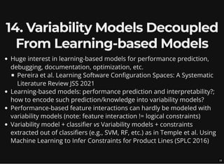 14. Variability Models Decoupled
From Learning-based Models
Huge interest in learning-based models for performance prediction,
debugging, documentation, optimization, etc.
Pereira et al. Learning Software Configuration Spaces: A Systematic
Literature Review JSS 2021
Learning-based models: performance prediction and interpretability?;
how to encode such prediction/knowledge into variability models?
Performance-based feature interactions can hardly be modeled with
variability models (note: feature interaction != logical constraints)
Variability model + classifier vs Variability models + constraints
extracted out of classifiers (e.g., SVM, RF, etc.) as in Temple et al. Using
Machine Learning to Infer Constraints for Product Lines (SPLC 2016)
19
 