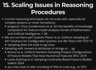 15. Scaling Issues in Reasoning
Procedures
Current reasoning techniques do not scale well, especially for
complex systems or richer formalisms.
progress: Chico Sundermann et al. On the benefits of knowledge
compilation for feature-model analyses Annals of Mathematics
and Artificial Intelligence, 1-38
We are not there yet? Quentin Plazar et al. Uniform Sampling of
SAT Solutions for Configurable Systems: Are We There Yet? ICST'19
Sampling does not scale to eg Linux
Sampling with numerical attributes or strings or ... eg
Munoz et al. Uniform Random Sampling Product Configurations
of Feature Models That Have Numerical Features SPLC 2019
Lukas Güthing et al. Sampling Cardinality-Based Feature Models
VaMoS 2024
you may have to alter encoding of VMs to scale (e.g., to SAT) 20
 