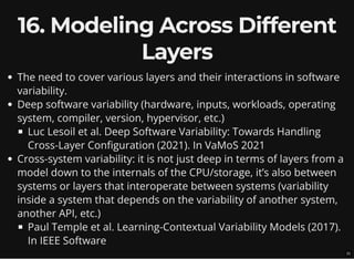 16. Modeling Across Different
Layers
The need to cover various layers and their interactions in software
variability.
Deep software variability (hardware, inputs, workloads, operating
system, compiler, version, hypervisor, etc.)
Luc Lesoil et al. Deep Software Variability: Towards Handling
Cross-Layer Configuration (2021). In VaMoS 2021
Cross-system variability: it is not just deep in terms of layers from a
model down to the internals of the CPU/storage, it’s also between
systems or layers that interoperate between systems (variability
inside a system that depends on the variability of another system,
another API, etc.)
Paul Temple et al. Learning-Contextual Variability Models (2017).
In IEEE Software
21
 