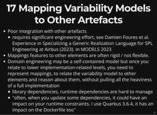 17 Mapping Variability Models
to Other Artefacts
Poor integration with other artefacts
requires significant engineering effort, see Damien Foures et al.
Experience in Specializing a Generic Realization Language for SPL
Engineering at Airbus (2023). In MODELS 2023
Mappings features to other elements are often rigid / not flexible.
Domain engineering may be a self-contained model but once you
relate to lower implementation-related levels, you need to
represent mappings, to relate the variability model to other
elements and reason about them, without pulling all the heaviness
of a full implementation
library dependencies, runtime dependencies are hard to manage
"often, when you update some dependencies, it could have an
impact on your runtime constraints. I use Quarkus 3.6.4, it has an
impact on the Dockerfile too" 22
 