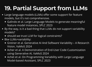 19. Partial Support from LLMs
Large language models (LLMs) offer some support for feature
models, but it's not comprehensive.
Galindo et al. Large Language Models to generate meaningful
feature model instances, SPLC 2023
By the way, is it a bad thing that LLMs do not support variability
models?
should we trust LLM for logical constraints?
Btw LLMs+variability:
Greiner et al. Generative AI And Software Variability – A Research
Vision, VaMoS 2024
Acher et al. A Demonstration of End-User Code Customization
using Generative AI, VaMoS 2024
Achet et al. On Programming Variability with Large Language
Model-based Assistant, SPLC 2023
24
 