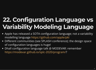 22. Configuration Language vs
Variability Modeling Language
Apple has released a SOTA configuration language; not a variability
modelling language
Different communities (see SPLASH conference); the design space
of configuration languages is huge!
Dhall configuration language talk @ MODEVAR: remember
?
https://github.com/apple/pkl
https://modevar.github.io/splc-2020/program/
27
 