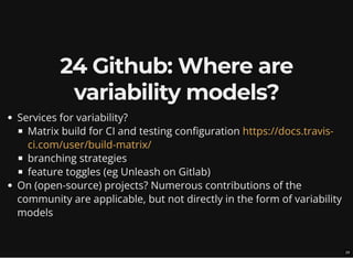 24 Github: Where are
variability models?
Services for variability?
Matrix build for CI and testing configuration
branching strategies
feature toggles (eg Unleash on Gitlab)
On (open-source) projects? Numerous contributions of the
community are applicable, but not directly in the form of variability
models
https://docs.travis-
ci.com/user/build-matrix/
29
 