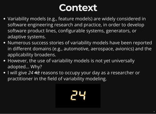 Context
Variability models (e.g., feature models) are widely considered in
software engineering research and practice, in order to develop
software product lines, configurable systems, generators, or
adaptive systems.
Numerous success stories of variability models have been reported
in different domains (e.g., automotive, aerospace, avionics) and the
applicability broadens.
However, the use of variability models is not yet universally
adopted... Why?
I will give 24 42 reasons to occupy your day as a researcher or
practitioner in the field of variability modeling.
3
 
