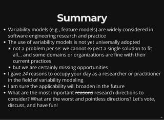 Summary
Variability models (e.g., feature models) are widely considered in
software engineering research and practice
The use of variability models is not yet universally adopted
not a problem per se: we cannot expect a single solution to fit
all... and some domains or organizations are fine with their
current practices
but we are certainly missing opportunities
I gave 24 reasons to occupy your day as a researcher or practitioner
in the field of variability modeling
I am sure the applicability will broaden in the future
What are the most important reasons research directions to
consider? What are the worst and pointless directions? Let's vote,
discuss, and have fun!
30
 