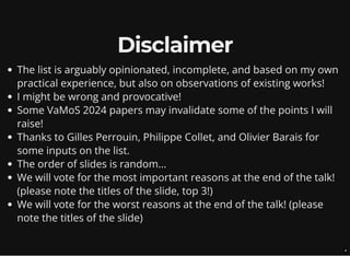 Disclaimer
The list is arguably opinionated, incomplete, and based on my own
practical experience, but also on observations of existing works!
I might be wrong and provocative!
Some VaMoS 2024 papers may invalidate some of the points I will
raise!
Thanks to Gilles Perrouin, Philippe Collet, and Olivier Barais for
some inputs on the list.
The order of slides is random...
We will vote for the most important reasons at the end of the talk!
(please note the titles of the slide, top 3!)
We will vote for the worst reasons at the end of the talk! (please
note the titles of the slide)
4
 