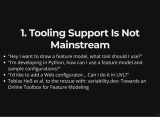 1. Tooling Support Is Not
Mainstream
"Hey I want to draw a feature model, what tool should I use?"
"I'm developing in Python, how can I use a feature model and
sample configurations?"
"I'd like to add a Web configurator... Can I do it in UVL?"
Tobias Heß et al. to the rescue with: variability.dev: Towards an
Online Toolbox for Feature Modeling
6
 