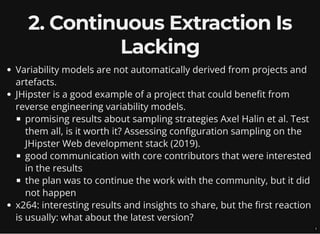 2. Continuous Extraction Is
Lacking
Variability models are not automatically derived from projects and
artefacts.
JHipster is a good example of a project that could benefit from
reverse engineering variability models.
promising results about sampling strategies Axel Halin et al. Test
them all, is it worth it? Assessing configuration sampling on the
JHipster Web development stack (2019).
good communication with core contributors that were interested
in the results
the plan was to continue the work with the community, but it did
not happen
x264: interesting results and insights to share, but the first reaction
is usually: what about the latest version?
7
 