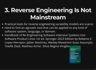 3. Reverse Engineering Is Not
Mainstream
Practical tools for reverse engineering variability models are scarce.
Hard to find an agnostic tool that can be applied to any kind of
software system, language, or domain.
Handbook of Re-Engineering Software Intensive Systems into
Software Product Lines 1st ed. Springer 2023 Edition by Roberto E.
Lopez-Herrejon, Jabier Martinez, Wesley Klewerton Guez Assunção,
Tewfik Ziadi, Mathieu Acher, Silvia Regina Vergilio
8
 