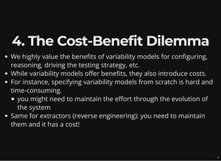 4. The Cost-Benefit Dilemma
We highly value the benefits of variability models for configuring,
reasoning, driving the testing strategy, etc.
While variability models offer benefits, they also introduce costs.
For instance, specifying variability models from scratch is hard and
time-consuming.
you might need to maintain the effort through the evolution of
the system
Same for extractors (reverse engineering): you need to maintain
them and it has a cost!
9
 