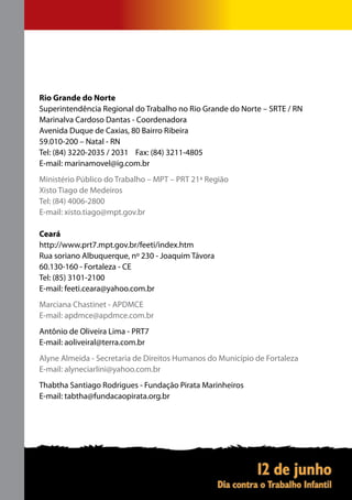 Rio Grande do Norte
Superintendência Regional do Trabalho no Rio Grande do Norte – SRTE / RN
Marinalva Cardoso Dantas - Coordenadora
Avenida Duque de Caxias, 80 Bairro Ribeira
59.010-200 – Natal - RN
Tel: (84) 3220-2035 / 2031 Fax: (84) 3211-4805
E-mail: marinamovel@ig.com.br
Ministério Público do Trabalho – MPT – PRT 21ª Região
Xisto Tiago de Medeiros
Tel: (84) 4006-2800
E-mail: xisto.tiago@mpt.gov.br

Ceará
http://www.prt7.mpt.gov.br/feeti/index.htm
Rua soriano Albuquerque, nº 230 - Joaquim Távora
60.130-160 - Fortaleza - CE
Tel: (85) 3101-2100
E-mail: feeti.ceara@yahoo.com.br
Marciana Chastinet - APDMCE
E-mail: apdmce@apdmce.com.br
Antônio de Oliveira Lima - PRT7
E-mail: aoliveiral@terra.com.br
Alyne Almeida - Secretaria de Direitos Humanos do Município de Fortaleza
E-mail: alyneciarlini@yahoo.com.br
Thabtha Santiago Rodrigues - Fundação Pirata Marinheiros
E-mail: tabtha@fundacaopirata.org.br
 