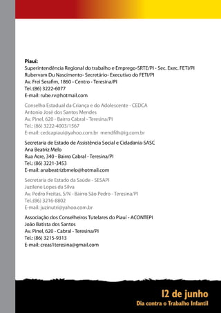 Piauí:
Superintendência Regional do trabalho e Emprego-SRTE/PI - Sec. Exec. FETI/PI
Rubervam Du Nascimento- Secretário- Executivo do FETI/PI
Av. Frei Serafim, 1860 - Centro - Teresina/PI
Tel.:(86) 3222-6077
E-mail: rube.rv@hotmail.com
Conselho Estadual da Criança e do Adolescente - CEDCA
Antonio José dos Santos Mendes
Av. Pinel, 620 - Bairro Cabral - Teresina/PI
Tel.: (86) 3222-4003/1567
E-mail: cedcapiaui@yahoo.com.br mendfilh@ig.com.br
Secretaria de Estado de Assistência Social e Cidadania-SASC
Ana Beatriz Melo
Rua Acre, 340 - Bairro Cabral - Teresina/PI
Tel.: (86) 3221-3453
E-mail: anabeatrizbmelo@hotmail.com
Secretaria de Estado da Saúde - SESAPI
Juzilene Lopes da Silva
Av. Pedro Freitas, S/N - Bairro São Pedro - Teresina/PI
Tel.:(86) 3216-8802
E-mail: juzinutri@yahoo.com.br
Associação dos Conselheiros Tutelares do Piauí - ACONTEPI
João Batista dos Santos
Av. Pinel, 620 - Cabral - Teresina/PI
Tel.: (86) 3215-9313
E-mail: creas1teresina@gmail.com
 