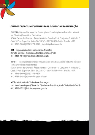 OUTROS ORGÃOS IMPORTANTES PARA DENÚNCIA E PARTICIPAÇÃO

FNPETI - Fórum Nacional de Prevenção e Erradicação do Trabalho Infantil
Isa Oliveira (Secretária Executiva)
SGAN (Setor de Grandes Áreas Norte) – Quadra 914, Conjunto F, Módulo C,
Casa 3, Piso Superior, Salas 3A/3B/3C – CEP 70.790-140 – Brasília – DF.
(61) 3349-5660 | (61) 3273-9826 | fnpeti@yahoo.com.br

OIT - Organização Internacional do Trabalho
Renato Mendes (Coordenador Nacional do IPEC)
(61) 2106-4618 | mendes@oitbrasil.org.br

INPETI - Instituto Nacional de Prevenção e erradicação do Trabalho Infantil
Tânia Dornellas (Presidente)
SGAN (Setor de Grandes Áreas Norte) – Quadra 914, Conjunto F, Módulo C,
Casa 3, Piso Superior, Salas 3A/3B/3C – CEP 70.790-140 – Brasília – DF.
(61) 3349-5660 | (61) 3273-9826
(61) 9988-6492 | tdornellas@gmail.com

MTE - Ministério do Trabalho e Emprego
Luiz Henrique Lopes (Chefe da Divisão de Fiscalização do Trabalho Infantil)
(61) 3317-6722 | luiz.lopes@mte.gov.br
 