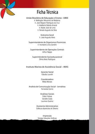 Ficha Técnica
União Brasileira de Educação e Ensino - UBEE
        Ir. Wellington Mousinho de Medeiros
          Ir. José Wagner Rodrigues da Cruz
               Ir. Adalberto Batista Amaral
                   Ir. Ataide José de Lima
               Ir. Renato Augusto da Silva

                  Ecônomo Geral
               Ir. José Augusto Alves

  Superintendente de Organismos Provinciais
            Ir. Humberto Lima Gondim

    Superintendente de Operações Centrais
                Arthur Nappo

      Superintendente Socioeducacional
             Dilma Alves Rodrigues


Instituto Marista de Assistência Social – IMAS

                 Gerente Social
                 Cláudia Laureth

                 Coordenadora
                  Milda Moraes

  Analista de Comunicação Social - Jornalista:
                Fernanda Carmo

                Analistas Sociais
                   Fábio Feitosa
                  Geraldo Costa
                 Lauriene Queiroz

           Assistente Administrativo
           Edileuza Aparecida de Oliveira


                   Impressão
            Sergipe Soluções Gráficas
 
