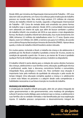 Desde 2002, por iniciativa da Organização Internacional do Trabalho – OIT, essa
data tem sido anualmente, um marco nos esforços pela erradicação do trabalho
precoce no mundo todo. Mas ainda hoje existem 215 milhões de crianças
vítimas do trabalho infantil no mundo, segundo a Organização Internacional
do Trabalho - OIT. Cerca de metade delas está envolvida nas piores formas
de trabalho (veja o quadro adiante). Desde 2010 a comunidade internacional
vem adotando um roteiro de ação, que além de buscar combater a prática
do trabalho infantil, visa erradicar até 2016 as suas piores e mais degradantes
formas. No Brasil o trabalho infantil tem diminuído, mas muito lentamente. Em
2004, tínhamos 5,3 milhões de trabalhadores entre 5 e 17 anos. Quatro anos
depois, eram 4,5 milhões. Em 2009, o número caiu para 4,3 milhões, de acordo
com a última Pesquisa Nacional por Amostra de Domicílio (PNAD). Apesar dessa
queda, o índice de trabalho infantil brasileiro ainda é elevado.

Em muitos países, incluindo o Brasil, o trabalho da criança e do adolescente é
proibido por lei. No Brasil o trabalho é proibido a menor de 16 anos, exceto na
condição de aprendiz a partir dos 14 anos e, ao menor de 18 anos é proibido
qualquer forma de trabalho perigoso, penoso, insalubre ou degradante.

O trabalho infantil é porta aberta para a violação de outros direitos humanos
das crianças, adolescentes e suas famílias como, educação, qualificação técnica
e profissional, saúde, lazer e descanso, convivência familiar e comunitária,
integridade física, psicológica e moral, etc. Para combater essa situação é
importante lutar pela melhoria da qualidade da educação e pela escola de
tempo integral. Uma educação completa ajudará a criança e o adolescente
a serem mais felizes no presente e a adquirir desde cedo competências e
habilidades necessárias à sua futura inserção no mundo do trabalho.

MUDANÇA DE MENTALIDADE
A erradicação do trabalho infantil pressupõe, além de um plano integrado de
ações governamentais e não governamentais, uma mudança de paradigma
cultural. É preciso muito diálogo, para esclarecer que a criança, o adolescente e
suas famílias são na verdade vitimadas e não beneficiadas por essa exploração
injusta. O trabalho precoce compromete o desenvolvimento integral da
 