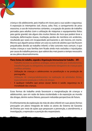 criança e do adolescente, pois implica em riscos para a sua saúde e segurança.
A exposição às intempéries (sol, chuva, calor, frio), o carregamento de peso
excessivo, o uso de instrumentos cortantes, a ocupação de postos de trabalho
pensados para adultos (com a utilização de máquinas e equipamentos feitos
para gente grande) são alguns dos muitos fatores de risco que podem levar a
insolação, deformações ósseas, mutilação, perdas de membros em acidentes,
resultando por vezes em incapacidade permanente e, até mesmo, em morte.
Mesmo que alguém possa relatar um caso ou outro de adultos que não ficaram
prejudicados devido ao trabalho infantil, o fato concreto mais comum, é que
muitas crianças e suas famílias tem ficado ainda mais excluídas e injustiçadas
por causa do trabalho precoce, que subtrai dos mais jovens o tempo necessário
ao seu pleno desenvolvimento.

Piores formas de trabalho, segundo a Organização Internacional do Trabalho – OIT:
•	   Trabalho escravo ou práticas análogas, como servidão por endividamento,
     trabalho forçado ou obrigatório, recrutamento obrigatório de crianças para
     conflitos armados;
•	   Utilização de crianças e adolescentes na prostituição e na produção de
     pornografia;
•	   Utilização de crianças/adolescentes na realização de atividades ilícitas,
     especialmente produção e tráfico de drogas;
•	   E qualquer trabalho que possa causar danos à saúde, segurança ou à
     moralidade das crianças.

Essas formas de trabalho ainda favorecem a marginalização de crianças e
adolescentes, que em razão da baixa escolaridade e da exposição ao mundo
das drogas, dentre outros fatores, possuem reduzidas perspectivas de futuro.

O enfrentamento da exploração da mão de obra infantil em suas piores formas
pressupõe um plano integrado de todos os atores do Sistema de Garantia
de Direitos por meio de ações que perpassam a prevenção, o atendimento, a
investigação, a repressão e a punição dos responsáveis.
 