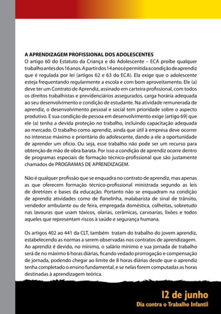 A APRENDIZAGEM PROFISSIONAL DOS ADOLESCENTES
O artigo 60 do Estatuto da Criança e do Adolescente – ECA proíbe qualquer
trabalho antes dos 16 anos. A partir dos 14 anos é permitida a condição de aprendiz
que é regulada por lei (artigos 62 e 63 do ECA). Ela exige que o adolescente
esteja frequentando regularmente a escola e com bom aproveitamento. Ele (a)
deve ter um Contrato de Aprendiz, assinado em carteira profissional, com todos
os direitos trabalhistas e previdenciários assegurados, carga horária adequada
ao seu desenvolvimento e condição de estudante. Na atividade remunerada de
aprendiz, o desenvolvimento pessoal e social tem prioridade sobre o aspecto
produtivo. E sua condição de pessoa em desenvolvimento exige (artigo 69) que
ele (a) tenha a devida proteção no trabalho, incluindo capacitação adequada
ao mercado. O trabalho como aprendiz, ainda que útil à empresa deve ocorrer
no interesse máximo e prioritário do adolescente, dando a ele a oportunidade
de aprender um ofício. Ou seja, esse trabalho não pode ser um recurso para
obtenção de mão de obra barata. Por isso a condição de aprendiz ocorre dentro
de programas especiais de formação técnico-profissional que são justamente
chamados de PROGRAMAS DE APRENDIZAGEM.

Não é qualquer profissão que se enquadra no contrato de aprendiz, mas apenas
as que oferecem formação técnico-profissional ministrada segundo as leis
de diretrizes e bases da educação. Portanto não se enquadram na condição
de aprendiz atividades como de flanelinha, malabarista de sinal de trânsito,
vendedor ambulante ou de feira, empregada doméstica, colheitas, sobretudo
nas lavouras que usam tóxicos, olarias, cerâmicas, carvoarias, lixões e todos
aqueles que representam riscos à saúde e segurança humana.

Os artigos 402 ao 441 da CLT, também tratam do trabalho do jovem aprendiz,
estabelecendo as normas a serem observadas nos contratos de aprendizagem.
Ao aprendiz é devido, no mínimo, o salário mínimo e sua jornada de trabalho
será de no máximo 6 horas diárias, ficando vedado prorrogação e compensação
de jornada, podendo chegar ao limite de 8 horas diárias desde que o aprendiz
tenha completado o ensino fundamental, e se nelas forem computadas as horas
destinadas à aprendizagem teórica.
 
