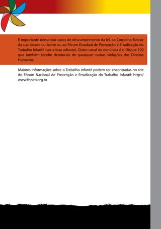 É importante denunciar casos de descumprimento da lei, ao Conselho Tutelar
da sua cidade ou bairro ou ao Fórum Estadual de Prevenção e Erradicação do
Trabalho Infantil (ver a lista adiante). Outro canal de denúncia é o Disque 100
que também recebe denúncias de quaisquer outras violações dos Direitos
Humanos.

Maiores informações sobre o Trabalho Infantil podem ser encontradas no site
do Fórum Nacional de Prevenção e Erradicação do Trabalho Infantil: http://
www.fnpeti.org.br
 