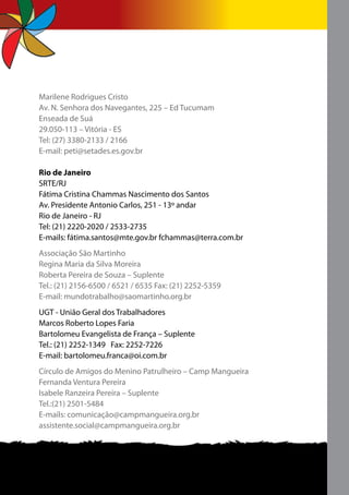 Marilene Rodrigues Cristo
Av. N. Senhora dos Navegantes, 225 – Ed Tucumam
Enseada de Suá
29.050-113 – Vitória - ES
Tel: (27) 3380-2133 / 2166
E-mail: peti@setades.es.gov.br

Rio de Janeiro
SRTE/RJ
Fátima Cristina Chammas Nascimento dos Santos
Av. Presidente Antonio Carlos, 251 - 13º andar
Rio de Janeiro - RJ
Tel: (21) 2220-2020 / 2533-2735
E-mails: fátima.santos@mte.gov.br fchammas@terra.com.br
Associação São Martinho
Regina Maria da Silva Moreira
Roberta Pereira de Souza – Suplente
Tel.: (21) 2156-6500 / 6521 / 6535 Fax: (21) 2252-5359
E-mail: mundotrabalho@saomartinho.org.br
UGT - União Geral dos Trabalhadores
Marcos Roberto Lopes Faria
Bartolomeu Evangelista de França – Suplente
Tel.: (21) 2252-1349 Fax: 2252-7226
E-mail: bartolomeu.franca@oi.com.br
Círculo de Amigos do Menino Patrulheiro – Camp Mangueira
Fernanda Ventura Pereira
Isabele Ranzeira Pereira – Suplente
Tel.:(21) 2501-5484
E-mails: comunicação@campmangueira.org.br
assistente.social@campmangueira.org.br
 