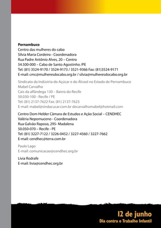 Pernambuco
Centro das mulheres do cabo
Sílvia Maria Cordeiro - Coordenadora
Rua Padre Antônio Alves, 20 – Centro
54.500-000 – Cabo de Santo Agostinho /PE
Tel: (81) 3524-9170 / 3524-9173 / 3521-9366 Fax: (81)3524-9171
E-mail: cmc@mulheresdocabo.org.br / silvia@mulheresdocabo.org.br
Sindicato da Indústria do Açúcar e do Álcool no Estado de Pernambuco
Mabel Carvalho
Cais da alfândega 130 – Bairro do Recife
50.030-100 - Recife / PE
Tel: (81) 2137-7622 Fax: (81) 2137-7623
E-mail: mabel@sindacucar.com.br decarvalhomabel@hotmail.com
Centro Dom Helder Câmara de Estudos e Ação Social – CENDHEC
Valéria Nepomuceno - Coordenadora
Rua Galvão Raposo, 295- Madalena
50.050-070 – Recife - PE
Tel: (81) 3227-7122 / 3226-0452 / 3227-4560 / 3227-7662
E-mail: cendhec@terra.com.br
Paulo Lago
E-mail: comunicacao@cendhec.org.br
Lívia Rodrafe
E-mail: livia@cendhec.org.br
 