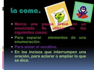 La coma.
 Marca    una pausa breve en un
  enunciado.      Se    utiliza en    los
  siguientes casos:
 Para separar       elementos de una
  enumeración.
 Para aislar el vocativo.
 En los incisos que interrumpen una
  oración, para aclarar o ampliar lo que
  se dice.
 