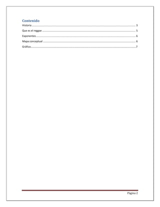 Contenido
Historia .......................................................................................................................................... 3
Que es el reggae ............................................................................................................................ 5
Exponentes .................................................................................................................................... 6
Mapa conceptual ........................................................................................................................... 6
Gráfico……………………………………………………………………………………………………………………………………………7




                                                                                                                                       Página 2
 