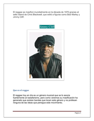 El reggae se masificó mundialmente en la década de 1970 gracias al
sello Island de Chris Blackwell, que editó a figuras como Bob Marley y
Jimmy Cliff.



                           Jimmy Cliff




Que es el reggae

El reggae hoy en día es un género musical que se lo asocia
fuertemente al rastafarismo, pero como veremos su masificación ha
generado que existan bandas que tocan este género y no profesan
ninguna de las ideas que persigue este movimiento.



                                                                Página 5
 