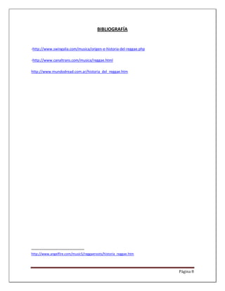 BIBLIOGRAFÍA


-http://www.swingalia.com/musica/origen-e-historia-del-reggae.php

-http://www.canaltrans.com/musica/reggae.html

http://www.mundodread.com.ar/historia_del_reggae.htm




http://www.angelfire.com/music5/reggaeroots/historia_reggae.htm



                                                                    Página 8
 