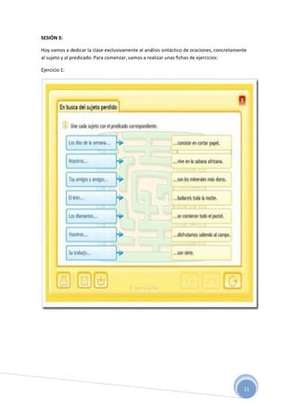 11
SESIÓN 3:
Hoy vamos a dedicar la clase exclusivamente al análisis sintáctico de oraciones, concretamente
al sujeto y al predicado. Para comenzar, vamos a realizar unas fichas de ejercicios:
Ejercicio 1:
 
