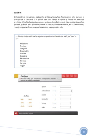 13
SESIÓN 4:
En la sesión de hoy vamos a trabajar los prefijos y los sufijos. Recalcaremos a los alumnos al
principio de la clase que si se portan bien y da tiempo a explicar y a hacer los ejercicios
previstos, al final de la clase jugaremos a un juego. Introduciremos la clase explicando prefijos
y sufijos, qué son, para qué sirven, dónde se colocan, cuándo se colocan, etc. A continuación,
repartiremos unas fichas para que los alumnos trabajen sobre ello:
 
