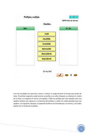 14
Una vez corregidos los ejercicios, vamos a realizar un juego durante el tiempo que queda de
clase. El profesor asignará a cada alumno un prefijo o un sufijo. Después, se colocará en medio
de la clase y se asignará él mismo una palabra. Todos los prefijos que sean posibles para esa
palabra tendrán que colocarse a la derecha del profesor, y todos los sufijos posibles para esa
palabra, a la izquierda. Después, el papel del profesor será tomado por un alumno, y así todos
podrán ser el núcleo de la palabra.
 