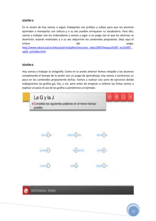 15
SESIÓN 5:
En la sesión de hoy vamos a seguir trabajando con prefijos y sufijos para que los alumnos
aprendan a manejarlos con soltura y a su vez puedan enriquecer su vocabulario. Para ello,
vamos a trabajar con los ordenadores y vamos a jugar a un juego con el que los alumnos se
divertirán, estarán motivados y a su vez adquirirán los contenidos propuestos. Dejo aquí el
enlace del juego:
http://www.educa.jcyl.es/educacyl/cm/gallery/recursos_odes/2007/lengua/lc007_es//lc007_
oa02_es/index.html
SESIÓN 6:
Hoy vamos a trabajar la ortografía. Como en la sesión anterior hemos relajado a los alumnos
completando el tiempo de la sesión con un juego de aprendizaje, hoy vamos a centrarnos un
poco en los contenidos propiamente dichos. Vamos a realizar una serie de ejercicios donde
trabajaremos las grafías g/j, ll/y, y s/x, pero antes de empezar a rellenar las fichas vamos a
explicar un poco el uso de las grafías y pondremos un ejemplo.
 
