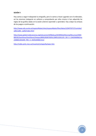 18
SESIÓN 7:
Hoy vamos a seguir trabajando la ortografía, pero lo vamos a hacer jugando con el ordenador,
así los alumnos trabajarán en solitario y comprobarán por ellos mismo si han adquirido las
reglas de las grafías dadas en la sesión anterior (aprender a aprender). Voy a dejar los enlaces
de los juegos a continuación:
http://www.edu.xunta.es/espazoAbalar/sites/espazoAbalar/files/datos/1294735717/contido/
sd01/sd01_oa05/index.html
http://www.gobiernodecanarias.org/educacion/4/Medusa/GCMWeb/DocsUp/Recursos/4365
0853G/Santillana/Santillana1/lengua/8092/8287/8291/200512261155_DD_0_1542936966/res
/200601301049_PRE_0_1929104483.html
http://roble.pntic.mec.es/msanto1/ortografia/xejer.htm
 