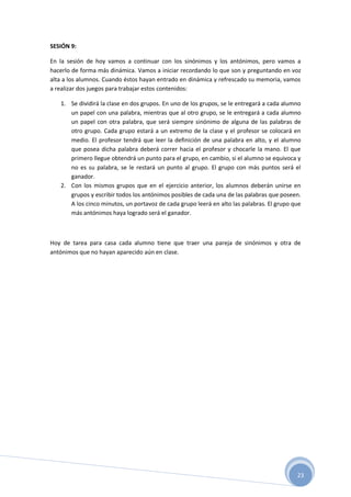 23
SESIÓN 9:
En la sesión de hoy vamos a continuar con los sinónimos y los antónimos, pero vamos a
hacerlo de forma más dinámica. Vamos a iniciar recordando lo que son y preguntando en voz
alta a los alumnos. Cuando éstos hayan entrado en dinámica y refrescado su memoria, vamos
a realizar dos juegos para trabajar estos contenidos:
1. Se dividirá la clase en dos grupos. En uno de los grupos, se le entregará a cada alumno
un papel con una palabra, mientras que al otro grupo, se le entregará a cada alumno
un papel con otra palabra, que será siempre sinónimo de alguna de las palabras de
otro grupo. Cada grupo estará a un extremo de la clase y el profesor se colocará en
medio. El profesor tendrá que leer la definición de una palabra en alto, y el alumno
que posea dicha palabra deberá correr hacia el profesor y chocarle la mano. El que
primero llegue obtendrá un punto para el grupo, en cambio, si el alumno se equivoca y
no es su palabra, se le restará un punto al grupo. El grupo con más puntos será el
ganador.
2. Con los mismos grupos que en el ejercicio anterior, los alumnos deberán unirse en
grupos y escribir todos los antónimos posibles de cada una de las palabras que poseen.
A los cinco minutos, un portavoz de cada grupo leerá en alto las palabras. El grupo que
más antónimos haya logrado será el ganador.
Hoy de tarea para casa cada alumno tiene que traer una pareja de sinónimos y otra de
antónimos que no hayan aparecido aún en clase.
 