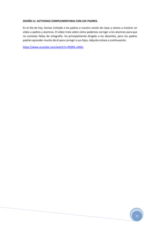 25
SESIÓN 11: ACTIVIDAD COMPLEMENTARIA CON LOS PADRES.
En el día de hoy, hemos invitado a los padres a nuestra sesión de clase y vamos a mostrar un
video a padres y alumnos. El video trata sobre cómo podemos corregir a los alumnos para que
no cometan faltas de ortografía. Va principalmente dirigido a los docentes, pero los padres
podrán aprender mucho de él para corregir a sus hijos. Adjunto enlace a continuación:
https://www.youtube.com/watch?v=RS0Pk-uN9io
 