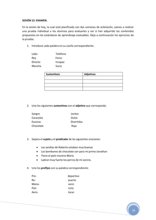 26
SESIÓN 12: EXAMEN.
En la sesión de hoy, la cual está planificada con dos semanas de antelación, vamos a realizar
una prueba individual a los alumnos para evaluarles y ver si han adquirido los contenidos
propuestos en los estándares de aprendizaje evaluables. Dejo a continuación los ejercicios de
la prueba:
1. Introduce cada palabra en su casilla correspondiente.
Lobo Teléfono
Rey Feroz
Directo Incapaz
Mancha Sucio
Sustantivos Adjetivos
2. Une los siguientes sustantivos con el adjetivo que corresponda:
Sangre Lentos
Caracoles Dulce
Escenas Divertidas
Chocolate Roja
3. Separa el sujeto y el predicado de las siguientes oraciones:
 Las sandías de Roberto estaban muy buenas
 Los bombones de chocolate son para mi primo Jonathan
 Tiene el pelo moreno María
 Ladran muy fuerte los perros de mi vecino.
4. Une los prefijos con su palabra correspondiente:
Pre- deportivo
Re- puerto
Mono- venir
Poli- ciclo
Aero- tocar
 
