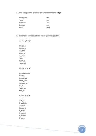 27
5. Une las siguientes palabras con su correspondiente sufijo:
Chocolate -azo
Torta -aje
Estimular -ero
Patinar -on
Blusa -ante
6. Rellena los huecos que faltan en las siguientes palabras.
A) Usa “g” o “j”
Despe_e
Empu_ar
Ali_erar
Espe_o
A_enda
_efe
Farin_e
_eneroso
B) Usa “ll” o “y”
A_untamiento
Colmi_o
Cosqui_as
Desa_unar
Ensaladi_a
Ra_o
Servi_eta
Ma_or
C) Usa “s” o “x”
Asfi_ia
E_cudería
Au_iliar
Conve_o
E_clavo
E_cuchar
E_clamar
E_cocer
 