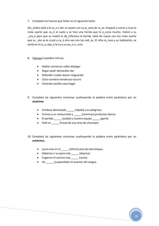 28
7. Completa los huecos que faltan en el siguiente texto:
Ale_andro salió a la ca_e a dar un paseo con su pi_ama de ra_as. Empezó a correr y tuvo la
mala suerte que ca_ó al suelo y se hizo una herida que le e_cocía mucho. Volvió a su
_ara_e para que su madre le de_infectara la herida. Salió de nuevo con tan mala suerte
que su _ato se le cruzó y ca_ó otra vez con las rodi_as. El niño re_reso a su habitación, se
sentó en la si_a, apa_ó la luz y se pu_o a _orar.
8. Subraya la palabra intrusa:
 Hablar-conversar-callar-dialogar
 Rogar-pedir-demandar-dar
 Defender-cuidar-atacar-resguardar
 Claro-sombrío-tenebroso-oscuro
 Vivienda-castillo-casa-hogar
9. Completa las siguientes oraciones sustituyendo la palabra entre paréntesis por un
sinónimo
 Conduce demasiado _____ (rápido) y es peligroso.
 Fuimos a un restaurante y _____ (comimos) productos típicos.
 El partido _____ (acabó) y nuestro equipo _____ (ganó).
 Pedí un _____ (trozo) de esa tarta de chocolate.
10. Completa las siguientes oraciones sustituyendo la palabra entre paréntesis por un
antónimo.
 Laura vive en el _____ (último) piso de este bloque.
 Deberías ir un poco más _____ (deprisa)
 Cogieron el camino más _____ (corto)
 He _____ (suspendido) mi examen de Lengua.
 