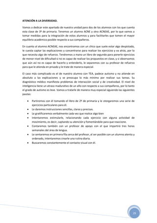 29
ATENCIÓN A LA DIVERSIDAD.
Vamos a dedicar este apartado de nuestra unidad para dos de los alumnos con los que cuenta
esta clase de 3º de primaria. Tenemos un alumno ACNE y otro ACNEAE, por lo que vamos a
tomar medidas para la integración de estos alumnos y para facilitarles que tomen el mayor
equilibrio académico posible respecto a sus compañeros.
En cuanto al alumno ACNEAE, nos encontramos con un chico que suele estar algo despistado,
le cuesta captar las explicaciones y concentrarse para realizar los ejercicios y va atrás, por lo
que necesita algo de refuerzo. Tendremos a mano un libro de segundo para ponerle ejercicios
de menor nivel de dificultad si no es capaz de realizar los propuestos en clase, y si observamos
que aún así no es capaz de hacerlo y entenderlo, le separemos con su profesor de refuerzo
para que le atienda en privado y le trate de manera especial.
El caso más complicado es el de nuestro alumno con TEA, padece autismo y no atiende en
absoluto a las explicaciones y se preocupa lo más mínimo por realizar sus tareas. Su
diagnóstico médico manifiesta problemas de interacción social y de creatividad. El nivel de
inteligencia tiene un atraso madurativo de un año con respecto a sus compañeros, por lo tanto
el grado de autismo es leve. Vamos a tratarle de manera muy especial siguiendo las siguientes
pautas:
 Partiremos con él tomando el libro de 2º de primaria y le otorgaremos una serie de
ejercicios particulares para él.
 Le daremos instrucciones sencillas, claras y precisas.
 Le gratificaremos verbalmente cada vez que realice algo bien
 Intentaremos estimularle, relacionando cada ejercicio con alguna actividad de
movimiento, es decir, captando su atención y fomentándole para que reaccione.
 Contaremos también con un profesor de apoyo con el que impartirá tres horas
semanales del área de lengua.
 Le sentaremos en primera fila cerca del profesor, al ser posible con un alumno atento y
ordenado, intentaremos crearle una rutina diaria.
 Buscaremos constantemente el contacto visual con él.
 