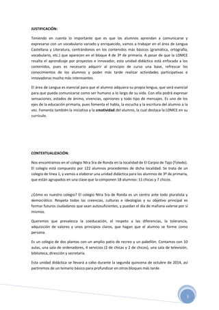 3
JUSTIFICACIÓN:
Teniendo en cuenta lo importante que es que los alumnos aprendan a comunicarse y
expresarse con un vocabulario variado y enriquecido, vamos a trabajar en el área de Lengua
Castellana y Literatura, centrándonos en los contenidos más básicos (gramática, ortografía,
vocabulario, etc.) que aparecen en el bloque 4 de 3º de primaria. A pesar de que la LOMCE
resalta el aprendizaje por proyectos e innovador, esta unidad didáctica está enfocada a los
contenidos, pues es necesario adquirir al principio de curso una base, refrescar los
conocimientos de los alumnos y poder más tarde realizar actividades participativas e
innovadoras mucho más interesantes.
El área de Lengua es esencial para que el alumno adquiera su propia lengua, que será esencial
para que pueda comunicarse como ser humano a lo largo de su vida. Con ella podrá expresar
sensaciones, estados de ánimo, vivencias, opiniones y todo tipo de mensajes. Es uno de los
ejes de la educación primaria, pues fomenta el habla, la escucha y la escritura del alumno a la
vez. Fomenta también la iniciativa y la creatividad del alumno, la cual destaca la LOMCE en su
currículo.
CONTEXTUALIZACIÓN:
Nos encontramos en el colegio Ntra Sra de Ronda en la localidad de El Carpio de Tajo (Toledo).
El colegio está compuesto por 122 alumnos procedentes de dicha localidad. Se trata de un
colegio de línea 1, y vamos a elaborar una unidad didáctica para los alumnos de 3º de primaria,
que están agrupados en una clase que la componen 18 alumnos: 11 chicas y 7 chicos.
¿Cómo es nuestro colegio? El colegio Ntra Sra de Ronda es un centro ante todo pluralista y
democrático. Respeta todas las creencias, culturas e ideologías y su objetivo principal es
formar futuros ciudadanos que sean autosuficientes, y puedan el día de mañana valerse por sí
mismos.
Queremos que prevalezca la coeducación, el respeto a las diferencias, la tolerancia,
adquisición de valores y unos principios claros, que hagan que el alumno se forme como
persona.
Es un colegio de dos plantas con un amplio patio de recreo y un pabellón. Contamos con 10
aulas, una sala de ordenadores, 4 servicios (2 de chicas y 2 de chicos), una sala de televisión,
biblioteca, dirección y secretaría.
Esta unidad didáctica se llevará a cabo durante la segunda quincena de octubre de 2014, así
partiremos de un temario básico para profundizar en otros bloques más tarde.
 