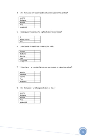 31
4. ¿Has disfrutado con la actividad que has realizado con los padres?
Mucho
Bastante
Normal
Poco
Muy poco
5. ¿Crees que el maestro os ha explicado bien los ejercicios?
Si
Más o menos
Mal
6. ¿Piensas que tu maestro es ordenado en clase?
Mucho
Bastante
Normal
Poco
Muy poco
7. ¿Están claras y se cumplen las normas que impone el maestro en clase?
Mucho
Bastante
Normal
Poco
Muy poco
8. ¿Has disfrutado y te lo has pasado bien en clase?
Mucho
Bastante
Normal
Poco
Muy poco
 