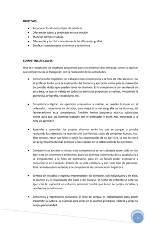 4
OBJETIVOS:
 Reconocer los distintos tipos de palabras
 Diferenciar sujeto y predicado en una oración
 Manejar prefijos y sufijos
 Diferenciar y escribir correctamente las diferentes grafías.
 Emplear correctamente sinónimos y antónimos
COMPETENCIAS CLAVES:
Una vez redactados los objetivos propuestos para las próximas dos semanas, vamos a explicar
qué competencias se trabajarán con la realización de las actividades.
 Comunicación lingüística: se trabajará esta competencia a la hora de interaccionar con
el profesor tanto para la explicación del temario y ejercicios como para la resolución
de posibles dudas que puedan tener los alumnos. Es la competencia por excelencia de
esta área, ya que se trabaja en todos los ejercicios propuestos a realizar, mejorando la
gramática, ortografía, vocabulario, etc.
 Competencia digital: los ejercicios propuestos a realizar se pueden trabajar en el
ordenador, sobre todo los dictados, para mejorar la mecanografía de los alumnos, así
favoreceríamos esta competencia. También hemos propuesto muchas actividades
online para que los alumnos trabajen con el ordenador y estén más motivados a la
hora de aprender.
 Aprender a aprender: los propios alumnos serán los que se pongan a prueba
realizando los ejercicios, ya sean de unir con flechas, como de completar huecos, etc.
Ellos mismos verán sus fallos y serán los responsables de su ejercicio, lo que les hará
ser progresivamente más precisos y más rápidos en la elaboración de los ejercicios.
 Competencias sociales y cívicas: esta competencia se ve trabajada sobre todo en los
ejercicios de sinónimos y antónimos, pues los alumnos incrementarán su vocabulario y
se enriquecerán a la hora de expresarse, para en un futuro poder expresarse y
comunicarse en cualquier ámbito de su vida cotidiana y con todo tipo de personas.
Esto también estaría referido a la competencia de comunicación lingüística.
 Sentido de iniciativa y espíritu emprendedor: los ejercicios son individuales y en ellos,
el alumno es el responsable del éxito o del fracaso. El hecho de enfrentarse ante los
ejercicios le supondrá un esfuerzo personal, tendrá que tener su propia iniciativa y
resolverlos por él mismo.
 Conciencia y expresiones culturales: el área de Lengua es indispensable para poder
transmitir la cultura. Es esencial para crear en el alumno principios, valores y crear su
propia personalidad.
 