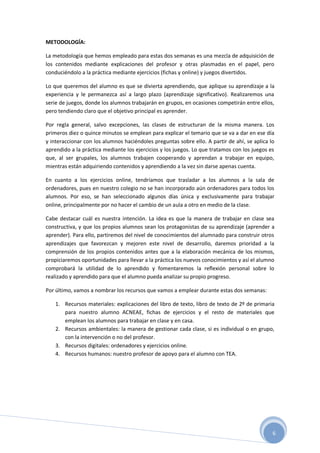 6
METODOLOGÍA:
La metodología que hemos empleado para estas dos semanas es una mezcla de adquisición de
los contenidos mediante explicaciones del profesor y otras plasmadas en el papel, pero
conduciéndolo a la práctica mediante ejercicios (fichas y online) y juegos divertidos.
Lo que queremos del alumno es que se divierta aprendiendo, que aplique su aprendizaje a la
experiencia y le permanezca así a largo plazo (aprendizaje significativo). Realizaremos una
serie de juegos, donde los alumnos trabajarán en grupos, en ocasiones competirán entre ellos,
pero tendiendo claro que el objetivo principal es aprender.
Por regla general, salvo excepciones, las clases de estructuran de la misma manera. Los
primeros diez o quince minutos se emplean para explicar el temario que se va a dar en ese día
y interaccionar con los alumnos haciéndoles preguntas sobre ello. A partir de ahí, se aplica lo
aprendido a la práctica mediante los ejercicios y los juegos. Lo que tratamos con los juegos es
que, al ser grupales, los alumnos trabajen cooperando y aprendan a trabajar en equipo,
mientras están adquiriendo contenidos y aprendiendo a la vez sin darse apenas cuenta.
En cuanto a los ejercicios online, tendríamos que trasladar a los alumnos a la sala de
ordenadores, pues en nuestro colegio no se han incorporado aún ordenadores para todos los
alumnos. Por eso, se han seleccionado algunos días única y exclusivamente para trabajar
online, principalmente por no hacer el cambio de un aula a otro en medio de la clase.
Cabe destacar cuál es nuestra intención. La idea es que la manera de trabajar en clase sea
constructiva, y que los propios alumnos sean los protagonistas de su aprendizaje (aprender a
aprender). Para ello, partiremos del nivel de conocimientos del alumnado para construir otros
aprendizajes que favorezcan y mejoren este nivel de desarrollo, daremos prioridad a la
comprensión de los propios contenidos antes que a la elaboración mecánica de los mismos,
propiciaremos oportunidades para llevar a la práctica los nuevos conocimientos y así el alumno
comprobará la utilidad de lo aprendido y fomentaremos la reflexión personal sobre lo
realizado y aprendido para que el alumno pueda analizar su propio progreso.
Por último, vamos a nombrar los recursos que vamos a emplear durante estas dos semanas:
1. Recursos materiales: explicaciones del libro de texto, libro de texto de 2º de primaria
para nuestro alumno ACNEAE, fichas de ejercicios y el resto de materiales que
emplean los alumnos para trabajar en clase y en casa.
2. Recursos ambientales: la manera de gestionar cada clase, si es individual o en grupo,
con la intervención o no del profesor.
3. Recursos digitales: ordenadores y ejercicios online.
4. Recursos humanos: nuestro profesor de apoyo para el alumno con TEA.
 