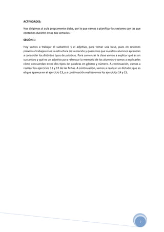 7
ACTIVIDADES:
Nos dirigimos al aula propiamente dicha, por lo que vamos a planificar las sesiones con las que
contamos durante estas dos semanas:
SESIÓN 1:
Hoy vamos a trabajar el sustantivo y el adjetivo, para tomar una base, pues en sesiones
próximas trabajaremos la estructura de la oración y queremos que nuestros alumnos aprendan
a concordar los distintos tipos de palabras. Para comenzar la clase vamos a explicar qué es un
sustantivo y qué es un adjetivo para refrescar la memoria de los alumnos y vamos a explicarles
cómo concuerdan estos dos tipos de palabras en género y número. A continuación, vamos a
realizar los ejercicios 11 y 12 de las fichas. A continuación, vamos a realizar un dictado, que es
el que aparece en el ejercicio 13, y a continuación realizaremos los ejercicios 14 y 15.
 