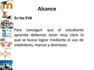 Alcance
En los EVA
Para conseguir que el estudiante
aprenda debemos tener muy claro lo
que se busca lograr mediante el uso de
estándares, marcas y destrezas.
 